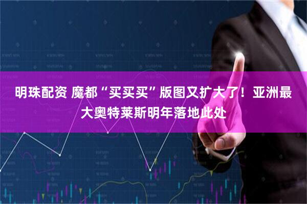明珠配资 魔都“买买买”版图又扩大了！亚洲最大奥特莱斯明年落地此处