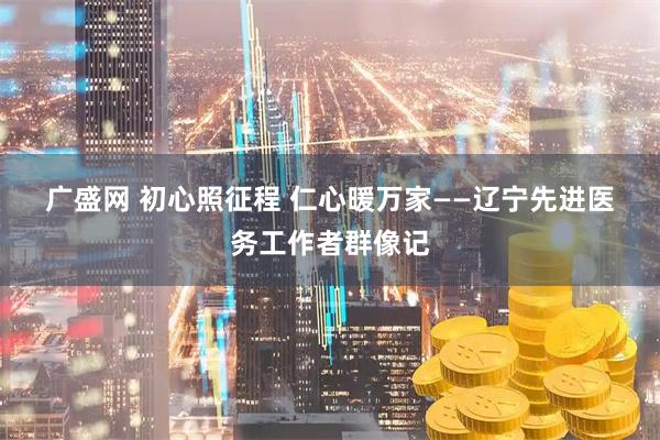 广盛网 初心照征程 仁心暖万家——辽宁先进医务工作者群像记
