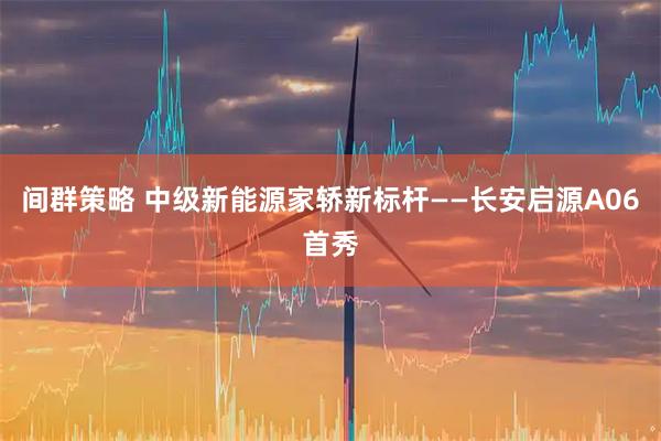 间群策略 中级新能源家轿新标杆——长安启源A06首秀