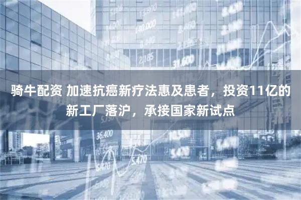 骑牛配资 加速抗癌新疗法惠及患者，投资11亿的新工厂落沪，承接国家新试点