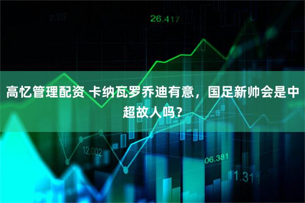 高忆管理配资 卡纳瓦罗乔迪有意，国足新帅会是中超故人吗？