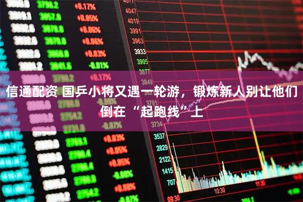 信通配资 国乒小将又遇一轮游，锻炼新人别让他们倒在 “起跑线”上