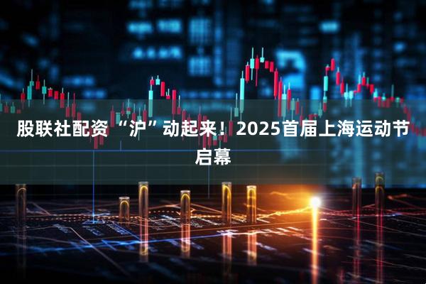 股联社配资 “沪”动起来！2025首届上海运动节启幕