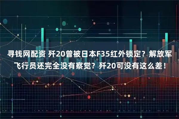 寻钱网配资 歼20曾被日本F35红外锁定？解放军飞行员还完全没有察觉？歼20可没有这么差！