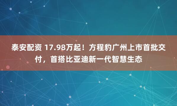 泰安配资 17.98万起！方程豹广州上市首批交付，首搭比亚迪新一代智慧生态