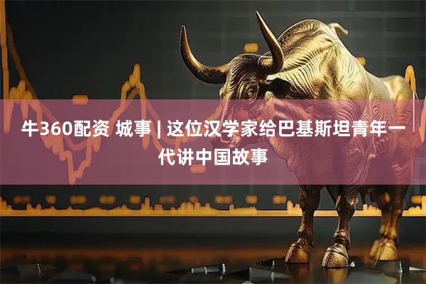 牛360配资 城事 | 这位汉学家给巴基斯坦青年一代讲中国故事