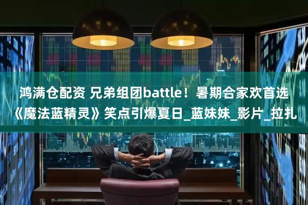 鸿满仓配资 兄弟组团battle！暑期合家欢首选《魔法蓝精灵》笑点引爆夏日_蓝妹妹_影片_拉扎