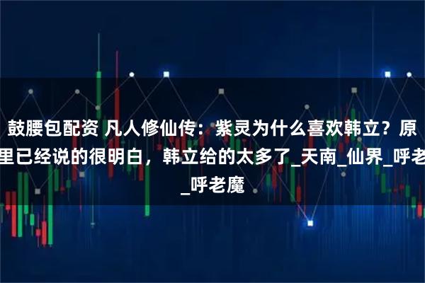 鼓腰包配资 凡人修仙传：紫灵为什么喜欢韩立？原著里已经说的很明白，韩立给的太多了_天南_仙界_呼老魔