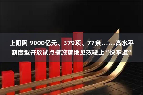 上阳网 9000亿元、379项、77条……高水平制度型开放试点措施落地见效驶上“快车道”