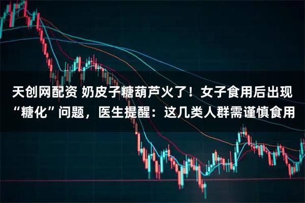 天创网配资 奶皮子糖葫芦火了！女子食用后出现“糖化”问题，医生提醒：这几类人群需谨慎食用