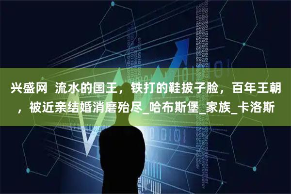 兴盛网  流水的国王，铁打的鞋拔子脸，百年王朝，被近亲结婚消磨殆尽_哈布斯堡_家族_卡洛斯