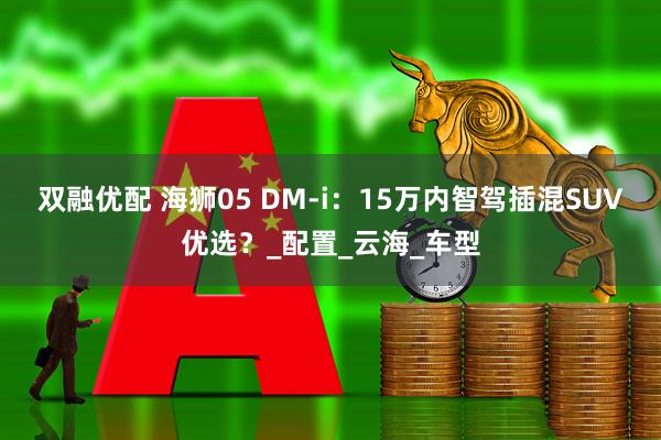 双融优配 海狮05 DM-i：15万内智驾插混SUV优选？_配置_云海_车型
