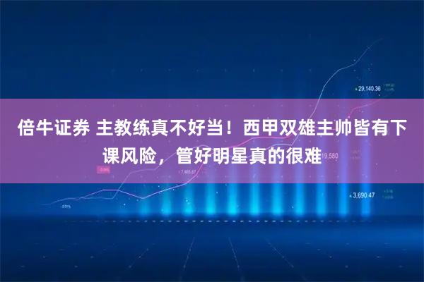 倍牛证券 主教练真不好当！西甲双雄主帅皆有下课风险，管好明星真的很难