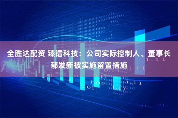 全胜达配资 臻镭科技：公司实际控制人、董事长郁发新被实施留置措施
