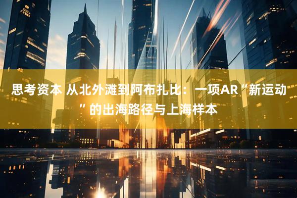 思考资本 从北外滩到阿布扎比：一项AR“新运动”的出海路径与上海样本