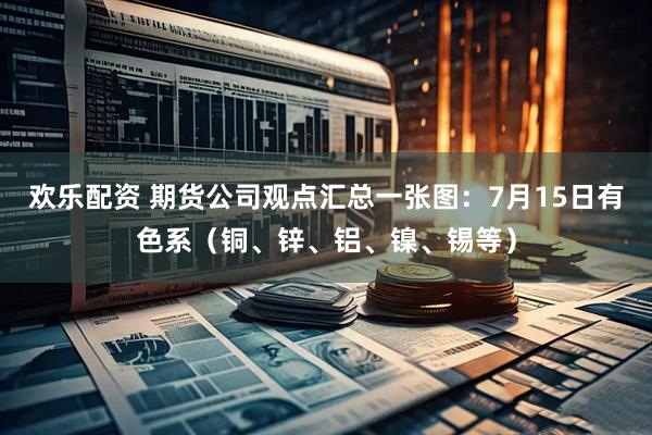 欢乐配资 期货公司观点汇总一张图：7月15日有色系（铜、锌、铝、镍、锡等）