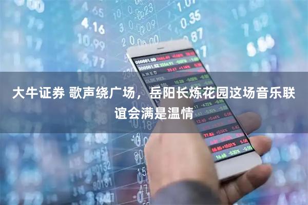大牛证券 歌声绕广场，岳阳长炼花园这场音乐联谊会满是温情