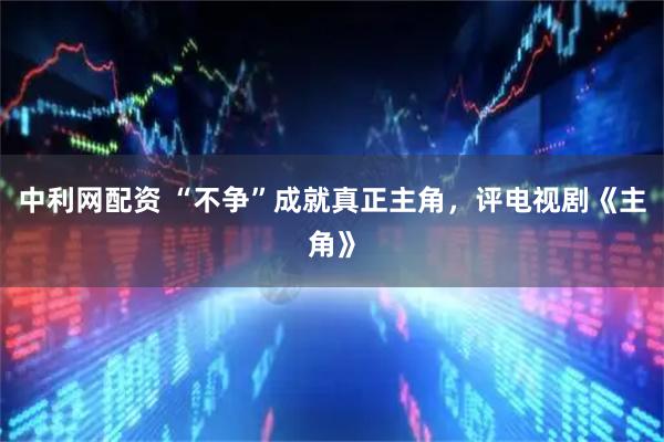 中利网配资 “不争”成就真正主角，评电视剧《主角》