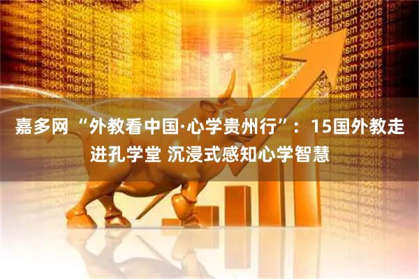 嘉多网 “外教看中国·心学贵州行”：15国外教走进孔学堂 沉浸式感知心学智慧